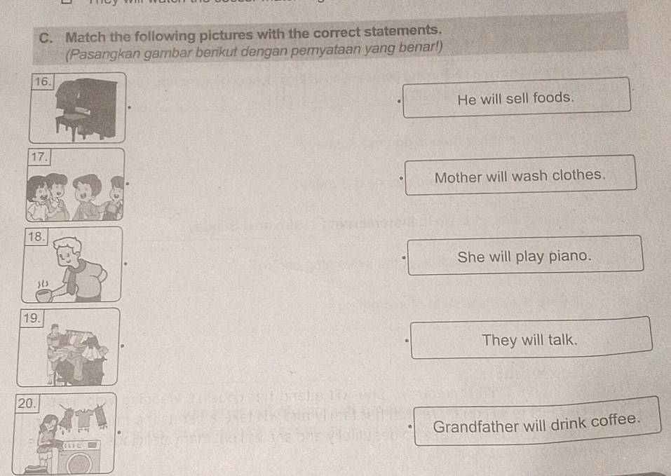 Match the following pictures with the correct statements.
(Pasangkan gambar berikut dengan pemyataan yang benar!)
16.
He will sell foods.
Mother will wash clothes.
She will play piano.
They will talk.
Grandfather will drink coffee.