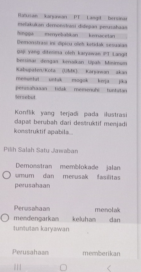 Ratusan karyawan PT Langit bersinar
melakukan demonstrasi didepan perusahaan
hingga menyebabkan kemacetan
Demonstrasi ini dipicu oleh ketidak sesuaian
gaji yang diterima oleh karyawan PT Langit
bersinar dengan kenaikan Upah Minimum
Kabupaten/Kota (UMK). Karyawan akan
menuntut untuk mogok kerja jika
perusahaaan tidak memenuhi tuntutan
tersebut.
Konflik yang terjadi pada ilustrasi
dapat berubah dari destruktif menjadi
konstruktif apabila...
Pilih Salah Satu Jawaban
Demonstran memblokade jalan
umum dan merusak fasilitas
perusahaan
Perusahaan menolak
mendengarkan keluhan dan
tuntutan karyawan
Perusahaan memberikan