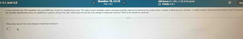 4.1 and 4.2 Question 19, 4.2.13 Part 1 of 2 HW Score: 51.14%, 11.25 of 22 points 
Pointa: 0 of 1 
Adub sumenty has 300 members who pay $450 per morth for membersing dues. The club's boart members want to increase monthly revenue by lowering the monthly dues in hopes of atracting new members. A marka meearch study has show that for eam 1 em 
the muntly membering price, an addidional 5 person will join the club. What price should the club charge to maximire revenue? What is the maximum revenue? 
lthar srce should the club charpe is moumine revernue?