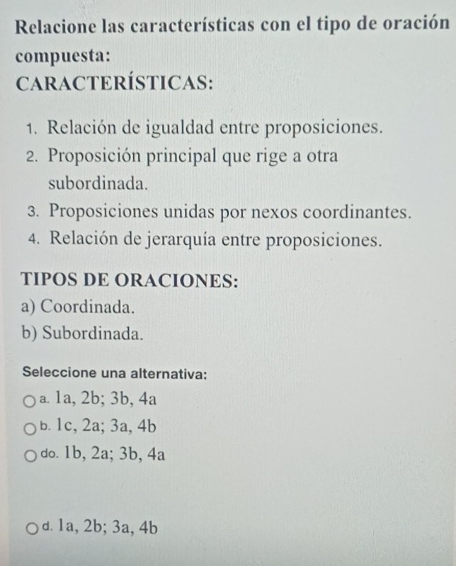 Relacione las características con el tipo de oración
compuesta:
CARACTERÍSTICAS:
1. Relación de igualdad entre proposiciones.
2. Proposición principal que rige a otra
subordinada.
3. Proposiciones unidas por nexos coordinantes.
4. Relación de jerarquía entre proposiciones.
TIPOS DE ORACIONES:
a) Coordinada.
b) Subordinada.
Seleccione una alternativa:
a. 1a, 2b; 3b, 4a
b. 1c, 2a; 3a, 4b
do. 1b, 2a; 3b, 4a
d. 1a, 2b; 3a, 4b