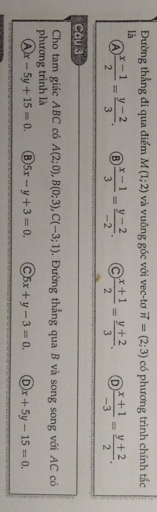 Đường thẳng đi qua điểm M(1;2) và vuông góc với vec-tơ vector n=(2;3) có phương trình chính tắc
là
 (x-1)/2 = (y-2)/3 .
 (x-1)/3 = (y-2)/-2 . C  (x+1)/2 = (y+2)/3 . D  (x+1)/-3 = (y+2)/2 . 
Câu 3
Cho tam giác ABC có A(2;0), B(0;3), C(-3;1). Đường thẳng qua B và song song với AC có
phương trình là
A x-5y+15=0. B 5x-y+3=0. C 5x+y-3=0. D x+5y-15=0.