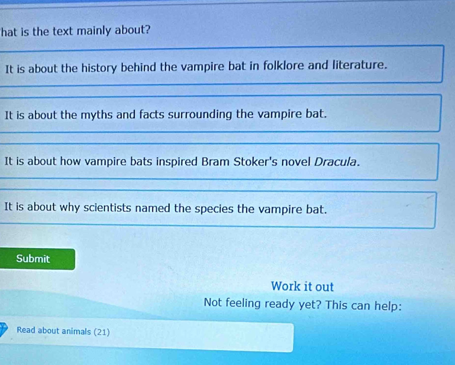 hat is the text mainly about? 
_ 
It is about the history behind the vampire bat in folklore and literature. 
_ 
_ 
_ 
__ 
It is about the myths and facts surrounding the vampire bat. 
_ 
_ 
It is about how vampire bats inspired Bram Stoker's novel Dracula. 
_ 
_ 
It is about why scientists named the species the vampire bat. 
_ 
Submit 
Work it out 
Not feeling ready yet? This can help: 
Read about animals (21)