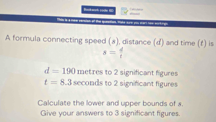 Calculator 
Bookwork code: 6D allowed 
This is a new version of the question. Make sure you start new workings. 
A formula connecting speed (s), distance (d) and time (t) is
s= d/t 
d=190 metres to 2 significant figures
t=8.3sec :0 nds to 2 significant figures 
Calculate the lower and upper bounds of s. 
Give your answers to 3 significant figures.