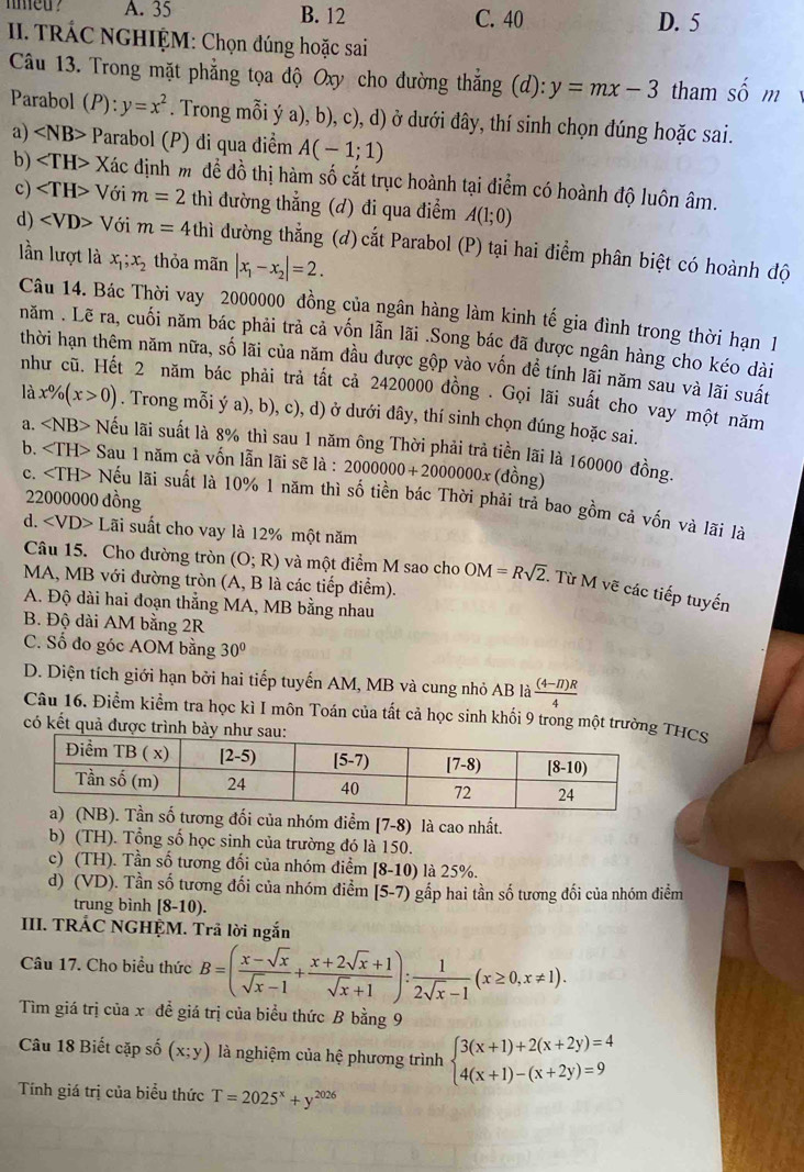 med ? A. 35 B. 12 C. 40 D. 5
II. TRÁC NGHIỆM: Chọn đúng hoặc sai
Câu 13. Trong mặt phẳng tọa độ Oxy cho đường thắng (d):y=mx-3 tham shat 0m
Parabol (P):y=x^2. Trong mỗi ý a), b), c), d) ở dưới đây, thí sinh chọn đúng hoặc sai.
a) ∠ NB> Parabol (P) đi qua điểm A(-1;1)
b) Xác định m để đồ thị hàm số cắt trục hoành tại điểm có hoành độ luôn âm.
c) Với m=2 thì đường thẳng (d) đi qua điểm A(1;0)
d) Với m=4thi dường thẳng (đ)cắt Parabol (P) tại hai điểm phân biệt có hoành độ
lần lượt là x_1;x_2 thỏa mãn |x_1-x_2|=2.
Câu 14. Bác Thời vay 2000000 đồng của ngân hàng làm kinh tế gia đình trong thời hạn 1
năm . Lẽ ra, cuối năm bác phải trả cả vốn lẫn lãi .Song bác đã được ngân hàng cho kéo dài
thời hạn thêm năm nữa, số lãi của năm đầu được gộp vào vốn đề tính lãi năm sau và lãi suất
như cũ. Hết 2 năm bác phải trả tất cả 2420000 đồng . Gọi lãi suất cho vay một năm
là x% (x>0). Trong mỗi ý a), b), c), d) ở dưới đây, thí sinh chọn dúng hoặc sai.
a. ∠ NB> - Nếu lãi suất là 8% thì sau 1 năm ông Thời phải trả tiền lãi là 160000 đồng.
b. ∠ 1 TH> Sau 1 năm cả vốn lẫn lãi sẽ là : 2000000+2000000x (dồng)
22000000 đồng
c. Nếu lãi suất là 10% 1 năm thì số tiền bác Thời phải trả bao gồm cả vốn và lãi là
d. ∠ VD>L sãi suất cho vay là 12% một năm
Câu 15. Cho đường tròn (O;R) và một điểm M sao cho OM=Rsqrt(2). Từ M vẽ các tiếp tuyến
MA, MB với đường tròn (A, B là các tiếp điểm).
A. Độ dài hai đoạn thẳng MA, MB bằng nhau
B. Độ dài AM bằng 2R
C. Số đo góc AOM bằng 30°
D. Diện tích giới hạn bởi hai tiếp tuyến AM, MB và cung nhỏ AB là  ((4-π )R)/4 
Câu 16. Điểm kiểm tra học kì I môn Toán của tất cả học sinh khối 9 trong một trườngTHCS
có kết quả được tr
i của nhóm điểm [7-8) là cao nhất.
b) (TH). Tổng số học sinh của trường đó là 150.
c) (TH). Tần số tương đối của nhóm điểm [8-10) là 25%.
d) (VD). Tần số tương đối của nhóm điểm [5-7) gấp hai tần số tương đối của nhóm điểm
trung bình [8-10).
III. TRÁC NGHỆM. Trã lời ngắn
Câu 17. Cho biểu thức B=( (x-sqrt(x))/sqrt(x)-1 + (x+2sqrt(x)+1)/sqrt(x)+1 ): 1/2sqrt(x)-1 (x≥ 0,x!= 1).
Tìm giá trị của x để giá trị của biểu thức B bằng 9
Câu 18 Biết cặp số (x;y) là nghiệm của hệ phương trình beginarrayl 3(x+1)+2(x+2y)=4 4(x+1)-(x+2y)=9endarray.
Tính giá trị của biểu thức T=2025^x+y^(2026)