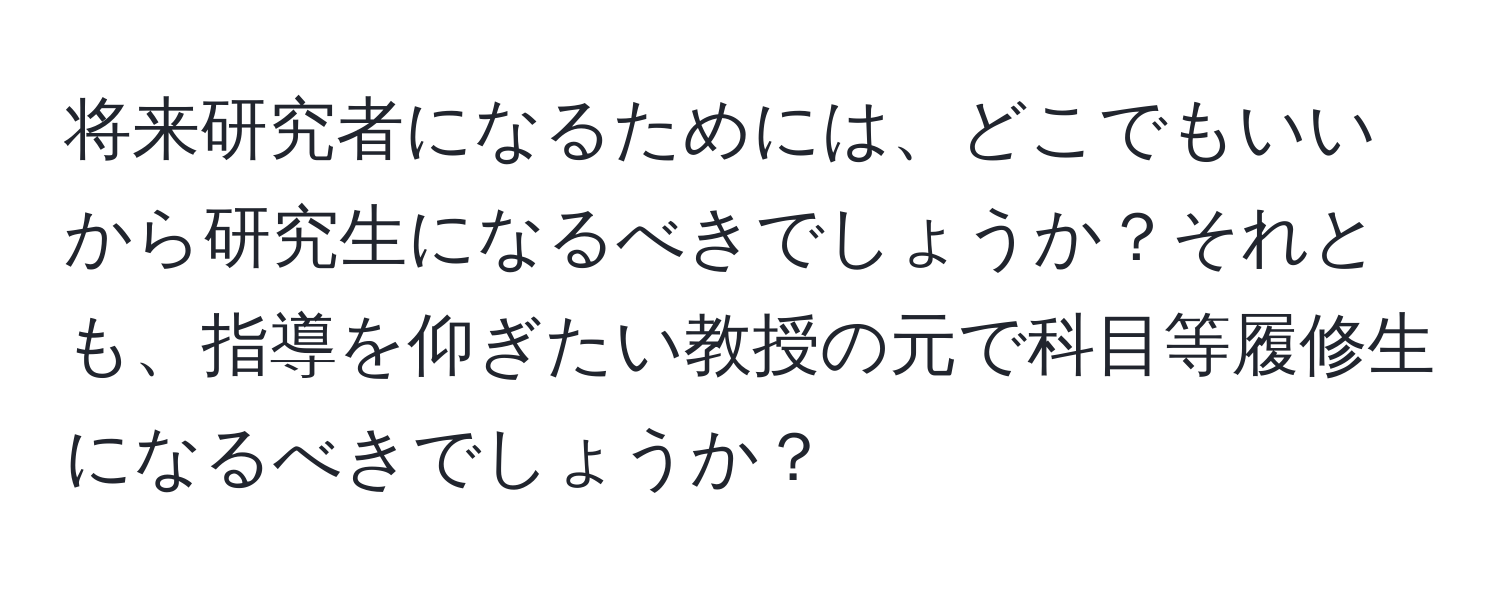 将来研究者になるためには、どこでもいいから研究生になるべきでしょうか？それとも、指導を仰ぎたい教授の元で科目等履修生になるべきでしょうか？