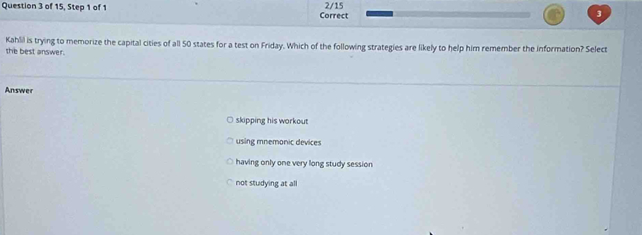 of 15, Step 1 of 1 Correct 2/15
3
Kahlil is trying to memorize the capital cities of all 50 states for a test on Friday. Which of the following strategies are likely to help him remember the information? Select
the best answer.
Answer
skipping his workout
using mnemonic devices
having only one very long study session
not studying at all