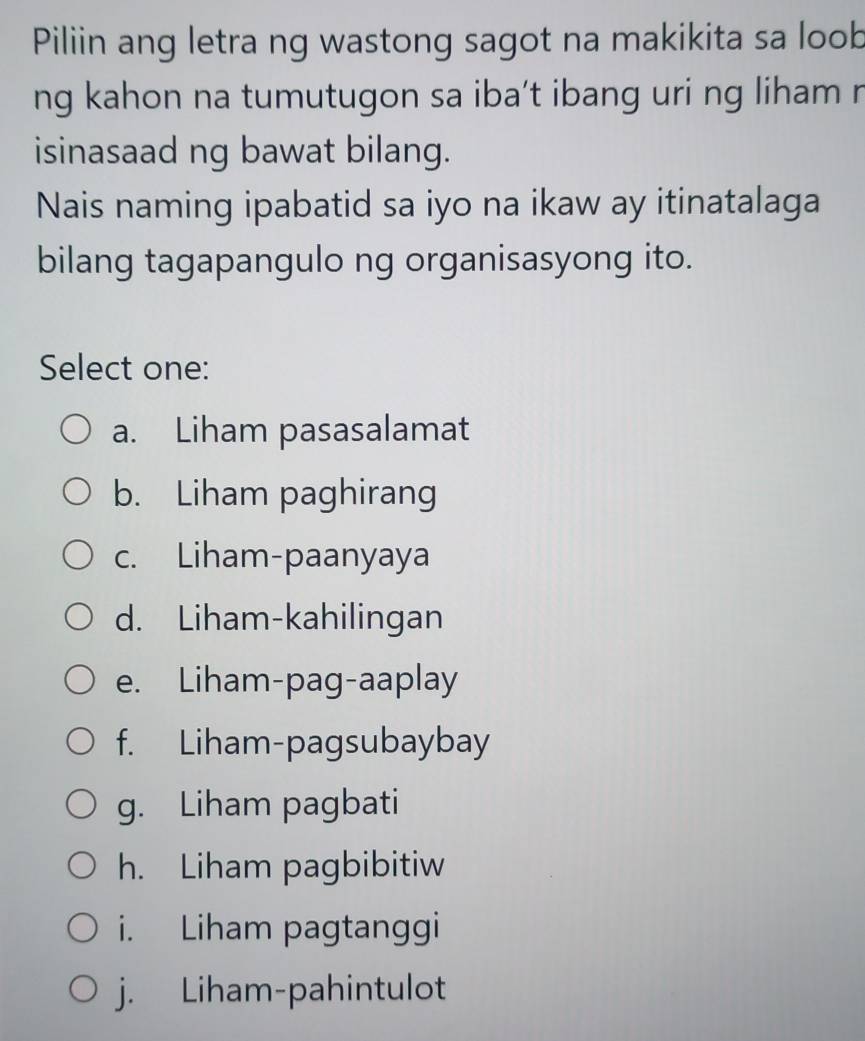 Piliin ang letra ng wastong sagot na makikita sa loob
ng kahon na tumutugon sa iba’t ibang uri ng liham r
isinasaad ng bawat bilang.
Nais naming ipabatid sa iyo na ikaw ay itinatalaga
bilang tagapangulo ng organisasyong ito.
Select one:
a. Liham pasasalamat
b. Liham paghirang
c. Liham-paanyaya
d. Liham-kahilingan
e. Liham-pag-aaplay
f. Liham-pagsubaybay
g. Liham pagbati
h. Liham pagbibitiw
i. Liham pagtanggi
j. Liham-pahintulot