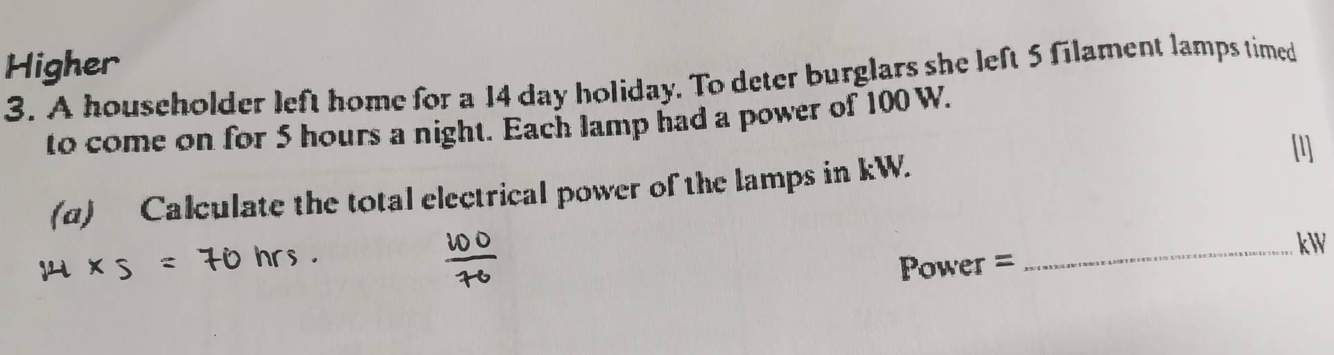 Higher 
3. A householder left home for a 14 day holiday. To deter burglars she left 5 filament lamps timed 
to come on for 5 hours a night. Each lamp had a power of 100 W. 
[1] 
(α) Calculate the total electrical power of the lamps in kW. 
_ kW
Power =