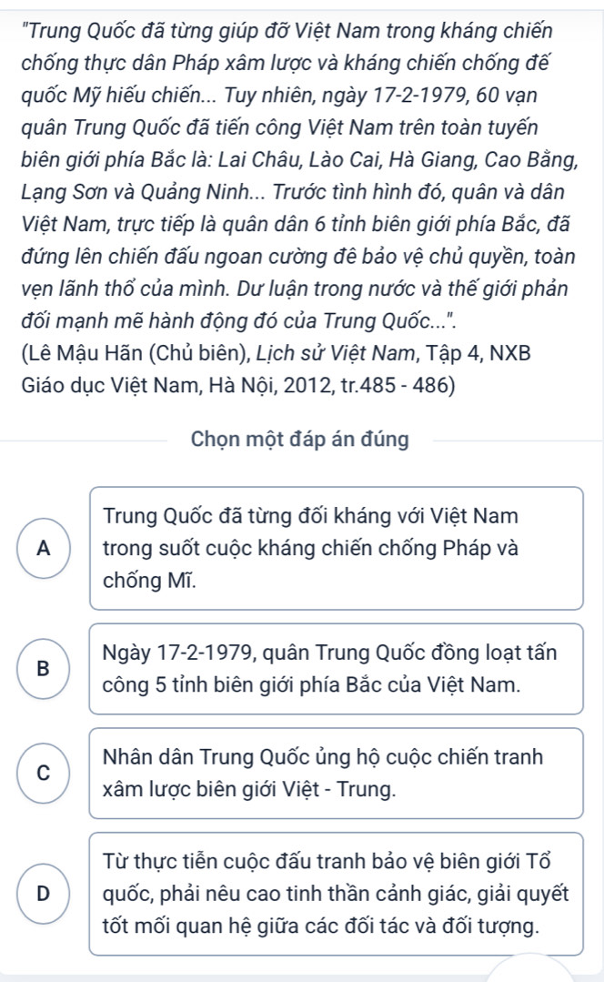 "Trung Quốc đã từng giúp đỡ Việt Nam trong kháng chiến
chống thực dân Pháp xâm lược và kháng chiến chống đế
quốc Mỹ hiếu chiến... Tuy nhiên, ngày 17-2-1979, 60 vạn
quân Trung Quốc đã tiến công Việt Nam trên toàn tuyến
biên giới phía Bắc là: Lai Châu, Lào Cai, Hà Giang, Cao Bằng,
Lạng Sơn và Quảng Ninh... Trước tình hình đó, quân và dân
Việt Nam, trực tiếp là quân dân 6 tỉnh biên giới phía Bắc, đã
đứng lên chiến đấu ngoan cường đê bảo vệ chủ quyền, toàn
vẹn lãnh thổ của mình. Dư luận trong nước và thế giới phản
đối mạnh mẽ hành động đó của Trung Quốc....
(Lê Mậu Hãn (Chủ biên), Lịch sử Việt Nam, Tập 4, NXB
Giáo dục Việt Nam, Hà Nội, 2012, tr.485 - 486)
Chọn một đáp án đúng
Trung Quốc đã từng đối kháng với Việt Nam
A trong suốt cuộc kháng chiến chống Pháp và
chống Mĩ.
B Ngày 17-2-1979, quân Trung Quốc đồng loạt tấn
công 5 tỉnh biên giới phía Bắc của Việt Nam.
C Nhân dân Trung Quốc ủng hộ cuộc chiến tranh
xâm lược biên giới Việt - Trung.
Từ thực tiễn cuộc đấu tranh bảo vệ biên giới Tổ
D quốc, phải nêu cao tinh thần cảnh giác, giải quyết
tốt mối quan hệ giữa các đối tác và đối tượng.