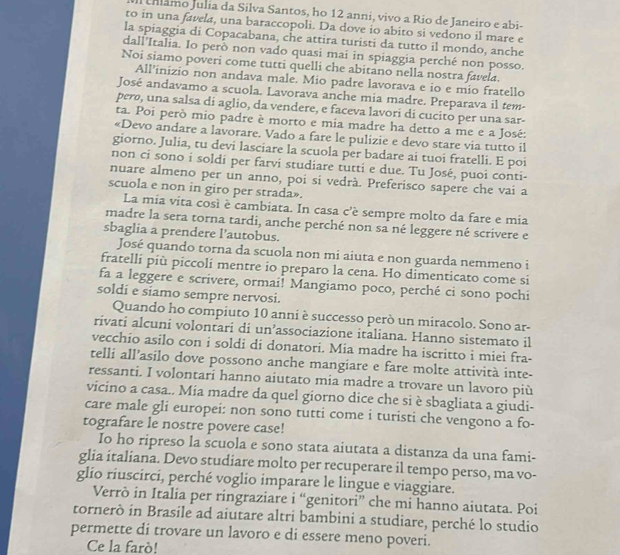 al culamo Julía da Silva Santos, ho 12 anni, vivo a Rio de Janeiro e abi-
to in una favela, una baraccopoli. Da dove io abito si vedono il mare e
la spiaggia di Copacabana, che attira turisti da tutto il mondo, anche
dall’Italia. Io però non vado quasi mai in spiaggia perché non posso.
Noi siamo poveri come tutti quelli che abitano nella nostra favela.
All’inizio non andava male. Mio padre lavorava e io e mio fratello
José andavamo a scuola. Lavorava anche mia madre. Preparava il tem-
pero, una salsa di aglio, da vendere, e faceva lavorí di cucito per una sar-
ta. Poi però mio padre è morto e mia madre ha detto a me e a José:
«Devo andare a lavorare. Vado a fare le pulizie e devo stare via tutto il
giorno. Julia, tu devi lasciare la scuola per badare ai tuoi fratelli. E poi
non ci sono i soldi per farvi studiare tutti e due. Tu José, puoi conti-
nuare almeno per un anno, poi si vedrà. Preferisco sapere che vai a
scuola e non in giro per strada».
La mia vita così è cambiata. In casa c'è sempre molto da fare e mia
madre la sera torna tardi, anche perché non sa né leggere né scrivere e
sbaglia a prendere l’autobus.
José quando torna da scuola non mi aiuta e non guarda nemmeno i
fratelli più piccoli mentre io preparo la cena. Ho dimenticato come si
fa a leggere e scrivere, ormai! Mangiamo poco, perché ci sono pochi
soldi e siamo sempre nervosi.
Quando ho compiuto 10 anni è successo però un miracolo. Sono ar-
rivati alcuni volontari di un’associazione italiana. Hanno sistemato il
vecchio asilo con i soldi di donatori. Mia madre ha iscritto i miei fra-
telli all’asilo dove possono anche mangiare e fare molte attività inte-
ressanti. I volontari hanno aiutato mia madre a trovare un lavoro più
vicino a casa.. Mia madre da quel giorno dice che si è sbagliata a giudi-
care male gli europei: non sono tutti come i turisti che vengono a fo-
tografare le nostre povere case!
Io ho ripreso la scuola e sono stata aiutata a distanza da una fami-
glia italiana. Devo studiare molto per recuperare il tempo perso, ma vo-
glío riuscircí, perché voglio imparare le lingue e viaggiare.
Verrò in Italia per ringraziare i “genitori” che mi hanno aiutata. Poi
tornerò in Brasile ad aiutare altri bambini a studiare, perché lo studio
permette di trovare un lavoro e di essere meno poveri.
Ce la farò!