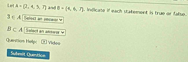 Let A= 2,4,5,7 and B= 4,6,7. Indicate if each statement is true or false.
3∈ A Select an answer
B⊂ A Select an answer 
Question Help: b Video 
Submit Question