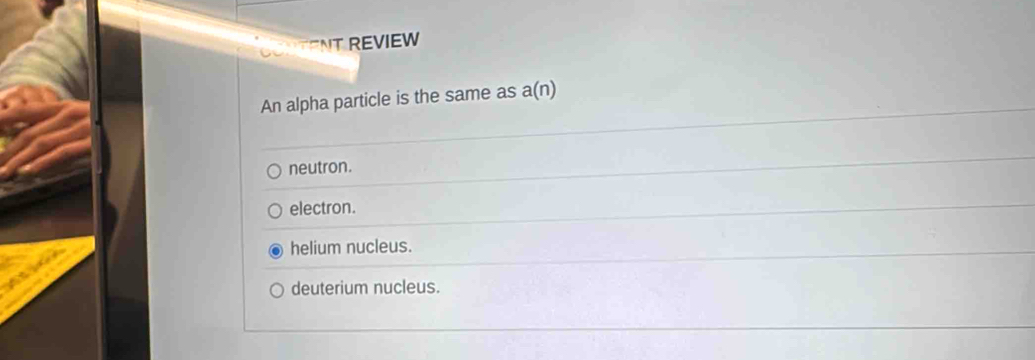 CONTENT REVIEW
An alpha particle is the same as a(n)
neutron.
electron.
helium nucleus.
deuterium nucleus.