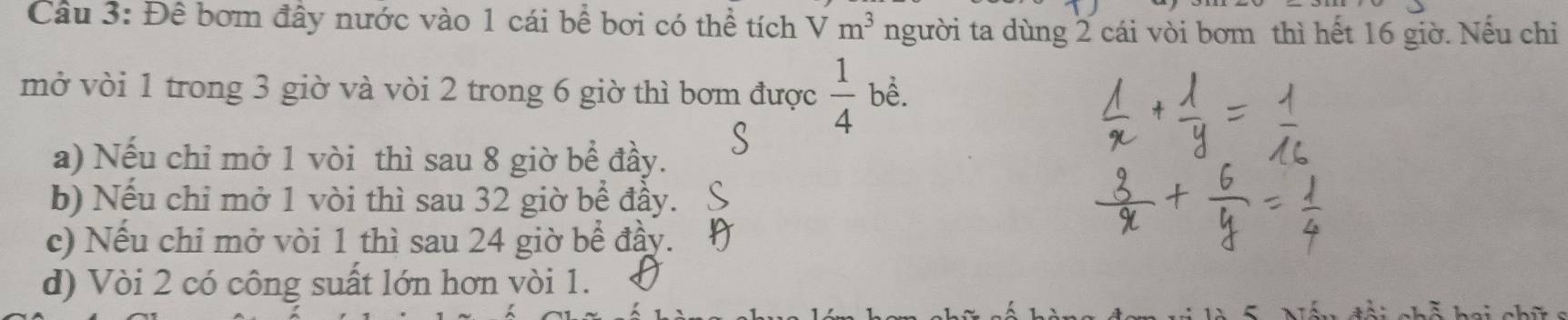 Cầu 3: Đê bơm đây nước vào 1 cái bề bơi có thể tích Vm^3 người ta dùng 2 cái vòi bơm thì hết 16 giờ. Nếu chỉ
mở vòi 1 trong 3 giờ và vòi 2 trong 6 giờ thì bơm được  1/4  bề.
a) Nếu chỉ mở 1 vòi thì sau 8 giờ bể đầy.
b) Nếu chi mở 1 vòi thì sau 32 giờ bể đầy.
c) Nếu chỉ mở vòi 1 thì sau 24 giờ bể đầy.
d) Vòi 2 có công suất lớn hơn vòi 1.