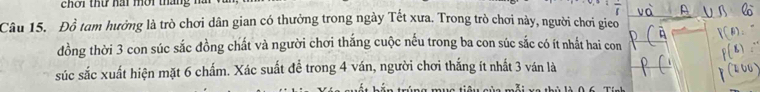 chơi thứ hai mời tháng 
Câu 15. Đồ tam hưởng là trò chơi dân gian có thưởng trong ngày Tết xưa. Trong trò chơi này, người chơi gieo 
đồng thời 3 con súc sắc đồng chất và người chơi thắng cuộc nếu trong ba con súc sắc có ít nhất hai con 
súc sắc xuất hiện mặt 6 chấm. Xác suất để trong 4 ván, người chơi thắng ít nhất 3 ván là