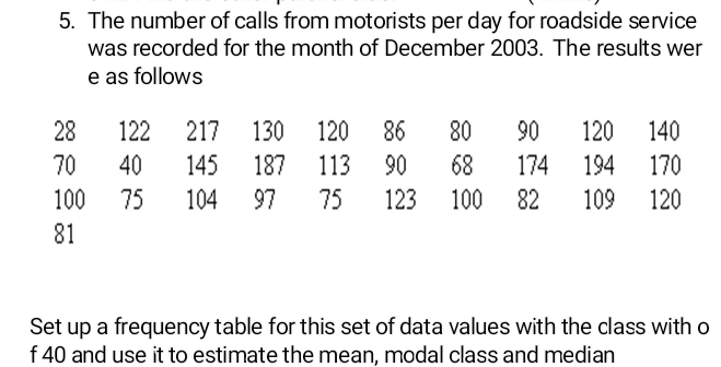 The number of calls from motorists per day for roadside service 
was recorded for the month of December 2003. The results wer 
e as follows
28 122 217 130 120 86 80 90 120 140
70 40 145 187 113 90 68 174 194 170
100 75 104 97 75 123 100 82 109 120
81
Set up a frequency table for this set of data values with the class with o 
f 40 and use it to estimate the mean, modal class and median