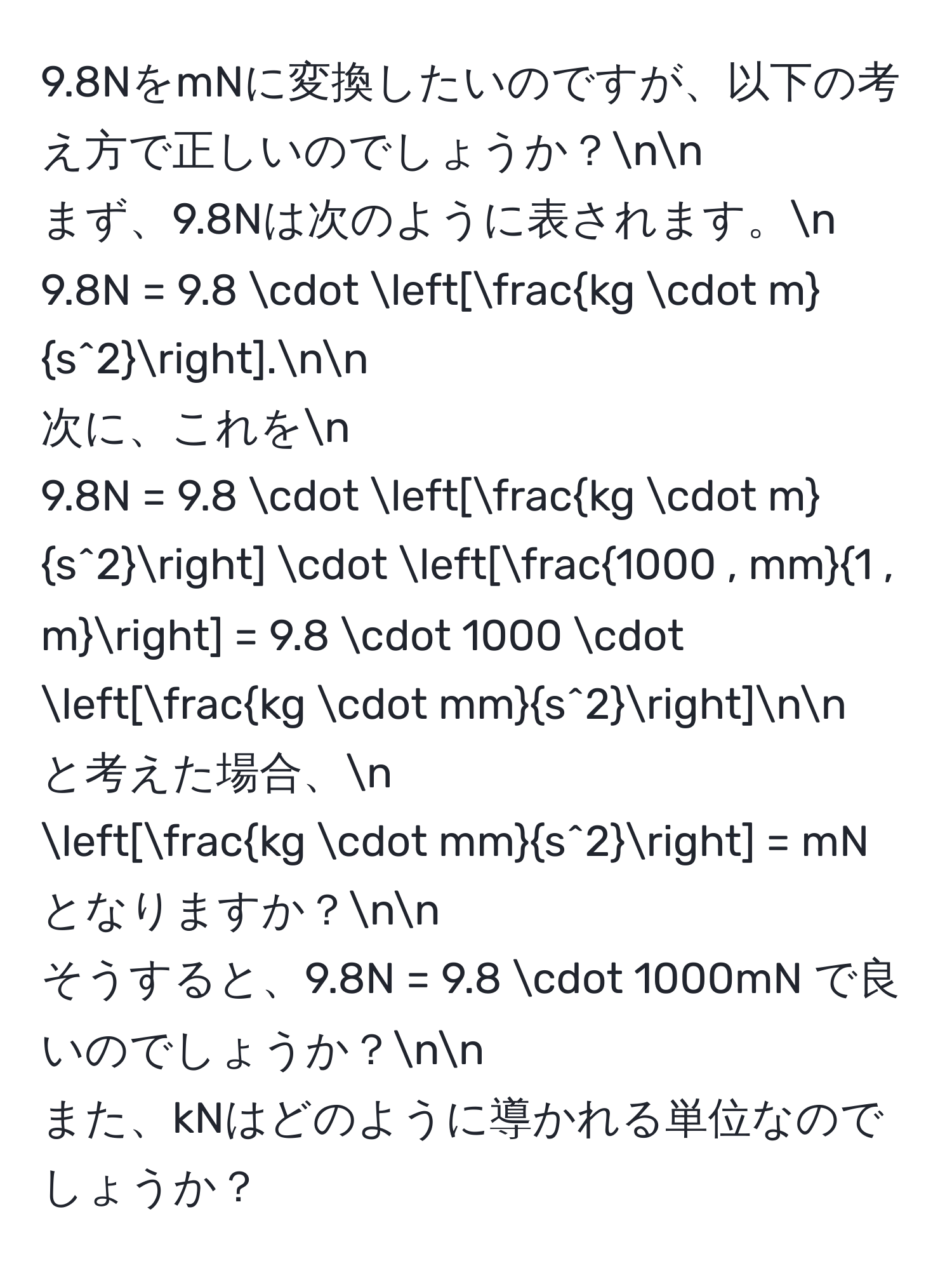 9.8NをmNに変換したいのですが、以下の考え方で正しいのでしょうか？nn
まず、9.8Nは次のように表されます。n
9.8N = 9.8 · [frackg · ms^2].nn
次に、これをn
9.8N = 9.8 · [frackg · ms^2] · [ (1000 , mm)/1 , m ] = 9.8 · 1000 · [frackg · mms^2]nn
と考えた場合、n
[frackg · mms^2] = mN となりますか？nn
そうすると、9.8N = 9.8 · 1000mN で良いのでしょうか？nn
また、kNはどのように導かれる単位なのでしょうか？