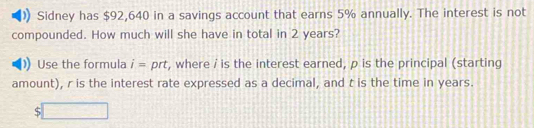 Sidney has $92,640 in a savings account that earns 5% annually. The interest is not 
compounded. How much will she have in total in 2 years? 
Use the formula i= prt, where / is the interest earned, p is the principal (starting 
amount), r is the interest rate expressed as a decimal, and t is the time in years. 
S