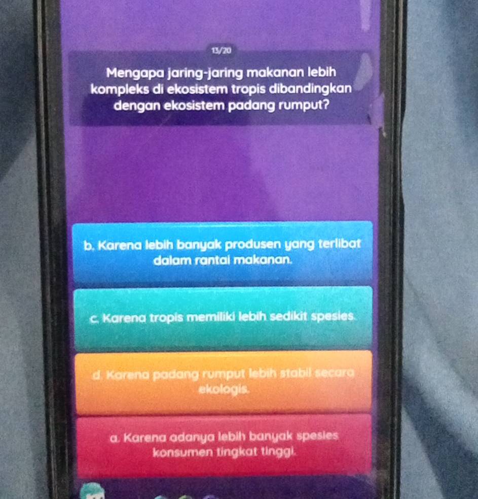 13/20
Mengapa jaring-jaring makanan lebih
kompleks di ekosistem tropis dibandingkan
dengan ekosistem padang rumput?
b. Karena lebih banyak produsen yang terlibat
dalam rantai makanan.
c. Karena tropis memiliki lebih sedikit spesies.
Karena padang rumput lebih stabil secara
ekologis.
a. Karena adanya lebih banyak spesies
konsumen tingkat tinggi.