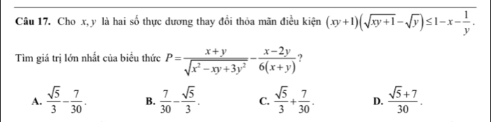 Cho x, y là hai số thực dương thay đồi thỏa mãn điều kiện (xy+1)(sqrt(xy+1)-sqrt(y))≤ 1-x- 1/y . 
Tìm giá trị lớn nhất của biểu thức P= (x+y)/sqrt(x^2-xy+3y^2) - (x-2y)/6(x+y) 
A.  sqrt(5)/3 - 7/30 . B.  7/30 - sqrt(5)/3 . C.  sqrt(5)/3 + 7/30 . D.  (sqrt(5)+7)/30 .