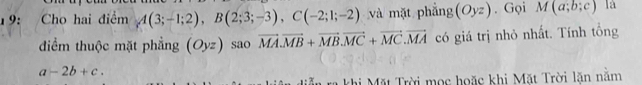 19: Cho hai điểm A(3;-1;2), B(2;3;-3), C(-2;1;-2) và mặt phẳng (Oyz). Gọi M(a;b;c) là 
điểm thuộc mặt phẳng (Oyz) sao vector MA. vector MB+vector MB. vector MC+vector MC. vector MA có giá trị nhỏ nhất. Tính tổng
a-2b+c. 
khi Mặt Trời mọc hoặc khi Mặt Trời lăn nằm