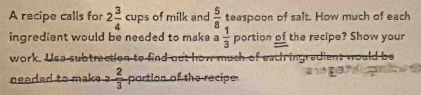 A recipe calls for 2 3/4 cups of milk and  5/8  teaspoon of salt. How much of each 
ingredient would be needed to make a  1/3  portion of the recipe? Show your 
work. Use subtraction to find out how much of each ingredient would be 
needed to make. 3 2/3  portion of the recipe.