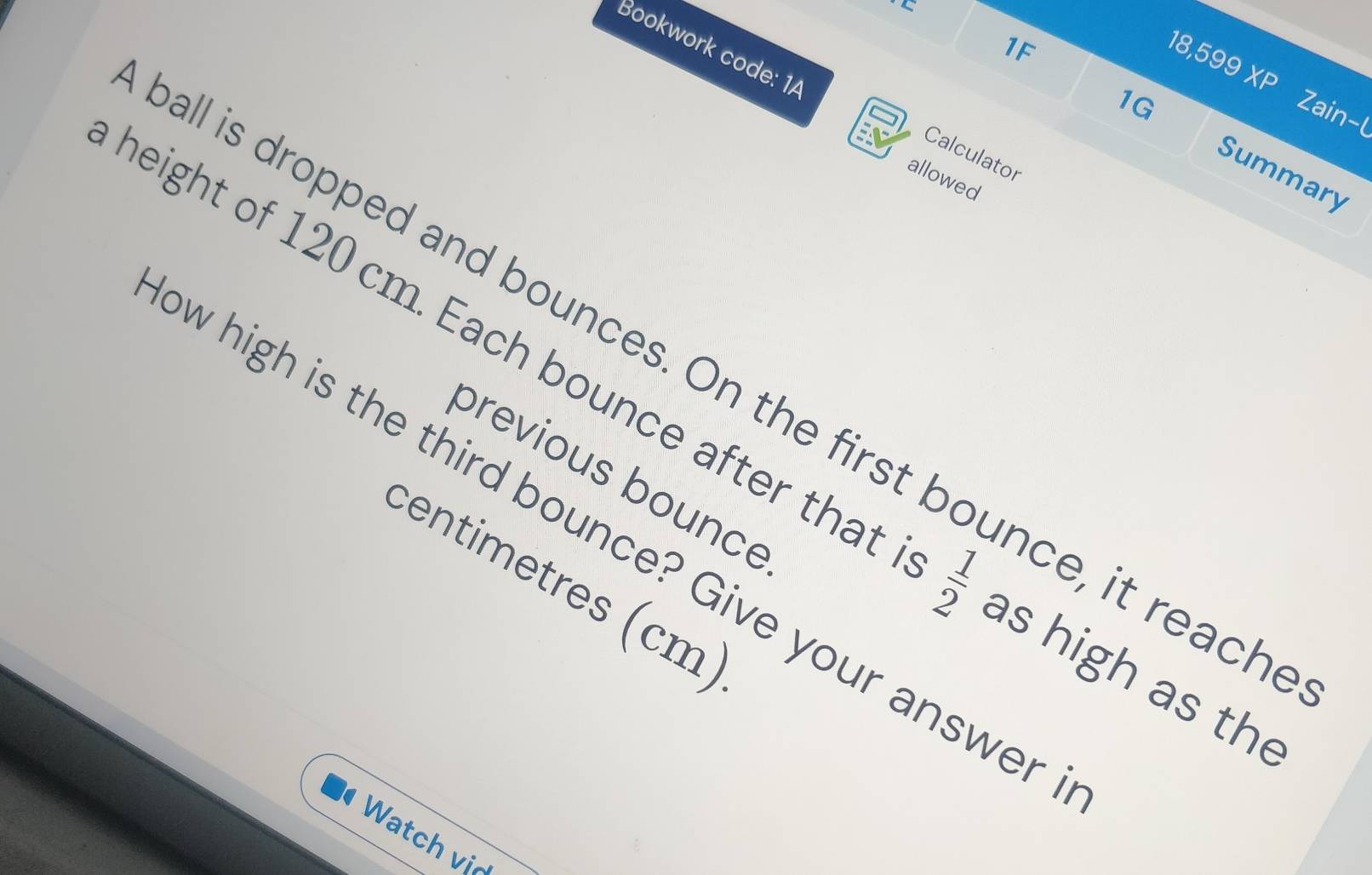 1F 
Bookwork code: 1A 
18,599 XP Zain-l 
1G 
Calculator 
Summary 
allowed 
all is dropped and bounces. On the first bounce, it reach 
height of 120 cm. Each bounce after that beginbmatrix sqrt[4](|)- as high as the 
previous bounce 
w high is the third bounce? Give your answer 
centimetres (cm) 
Watch vị