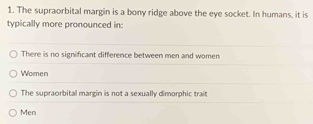 The supraorbital margin is a bony ridge above the eye socket. In humans, it is
typically more pronounced in:
There is no signifcant difference between men and women
Women
The supraorbital margin is not a sexually dimorphic trait
Men