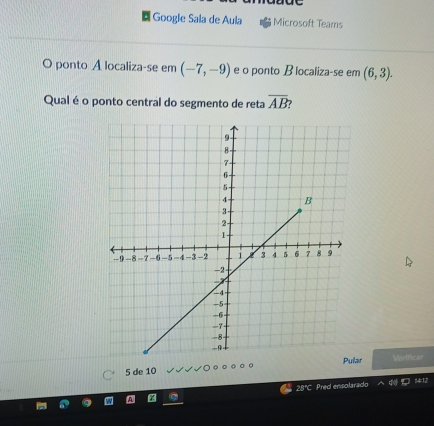 Google Sala de Aula Microsoft Teams 
O ponto A localiza-se em (-7,-9) e o ponto B localiza-se em (6,3). 
Qual é o ponto central do segmento de reta overline AB
r Verificar
5 de 10
28°C Pred ensolarado 412