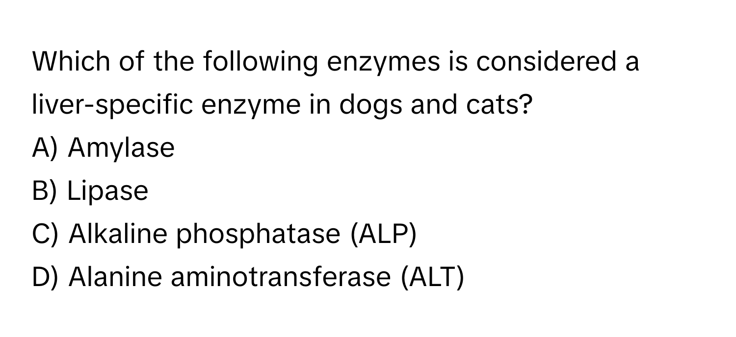 Which of the following enzymes is considered a liver-specific enzyme in dogs and cats?
A) Amylase
B) Lipase
C) Alkaline phosphatase (ALP)
D) Alanine aminotransferase (ALT)