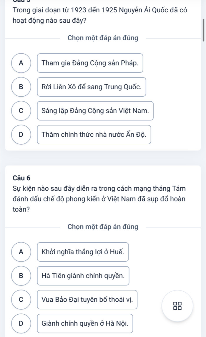 Trong giai đoạn từ 1923 đến 1925 Nguyễn Ái Quốc đã có
hoạt động nào sau đây?
Chọn một đáp án đúng
A Tham gia Đảng Cộng sản Pháp.
B Rời Liên Xô để sang Trung Quốc.
C Sáng lập Đảng Cộng sản Việt Nam.
D Thăm chính thức nhà nước Ấn Độ.
Câu 6
Sự kiện nào sau đây diễn ra trong cách mạng tháng Tám
đánh dấu chế độ phong kiến ở Việt Nam đã sụp đổ hoàn
toàn?
Chọn một đáp án đúng
A Khởi nghĩa thắng lợi ở Huế.
B Hà Tiên giành chính quyền.
C Vua Bảo Đại tuyên bố thoái vị.
D Giành chính quyền ở Hà Nội.