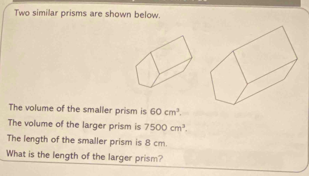 Two similar prisms are shown below. 
The volume of the smaller prism is 60cm^3. 
The volume of the larger prism is 7500cm^3. 
The length of the smaller prism is 8 cm. 
What is the length of the larger prism?