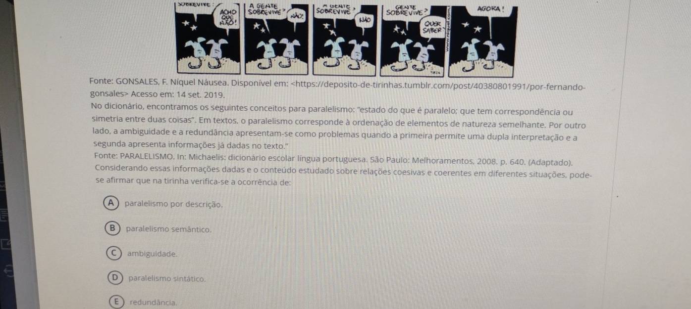 SBKEVIVE 
Fonte: GONSAfernando-
gonsales> Acesso em: 14 set. 2019.
No dicionário, encontramos os seguintes conceitos para paralelismo: "estado do que é paralelo; que tem correspondência ou
simetria entre duas coisas". Em textos, o paralelismo corresponde à ordenação de elementos de natureza semelhante. Por outro
lado, a ambiguidade e a redundância apresentam-se como problemas quando a primeira permite uma dupla interpretação e a
segunda apresenta informações já dadas no texto."
Fonte: PARALELISMO. In: Michaelis: dicionário escolar língua portuguesa. São Paulo: Melhoramentos, 2008. p. 640. (Adaptado).
Considerando essas informações dadas e o conteúdo estudado sobre relações coesivas e coerentes em diferentes situações, pode-
se afirmar que na tirinha verifica-se a ocorrência de:
A ) paralelismo por descrição.
B paralelismo semântico.
C ambiguidade.
D) paralelismo sintático.
E redundância,