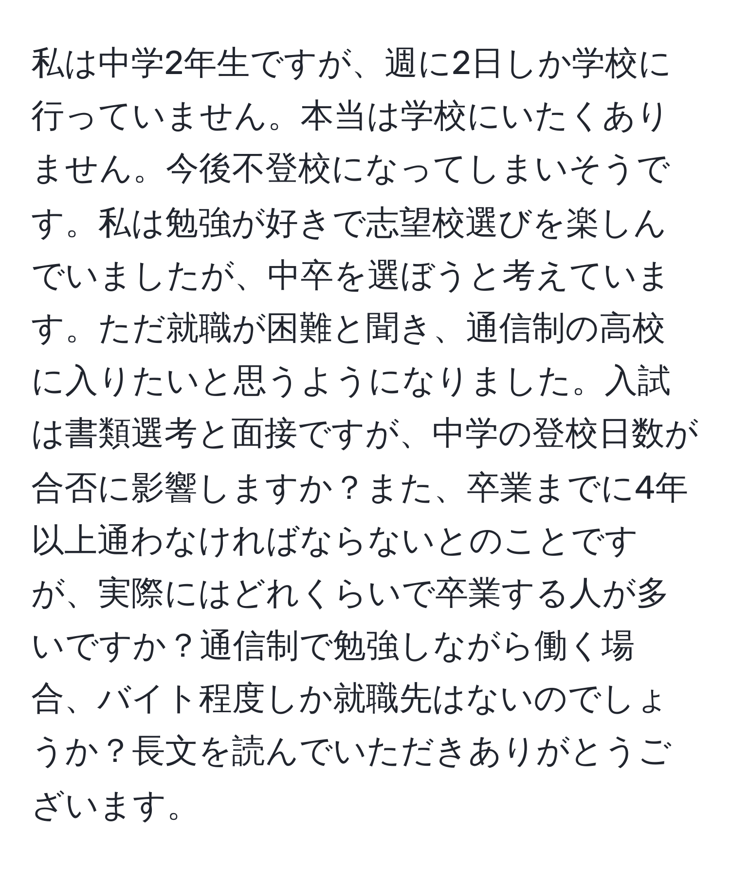 私は中学2年生ですが、週に2日しか学校に行っていません。本当は学校にいたくありません。今後不登校になってしまいそうです。私は勉強が好きで志望校選びを楽しんでいましたが、中卒を選ぼうと考えています。ただ就職が困難と聞き、通信制の高校に入りたいと思うようになりました。入試は書類選考と面接ですが、中学の登校日数が合否に影響しますか？また、卒業までに4年以上通わなければならないとのことですが、実際にはどれくらいで卒業する人が多いですか？通信制で勉強しながら働く場合、バイト程度しか就職先はないのでしょうか？長文を読んでいただきありがとうございます。