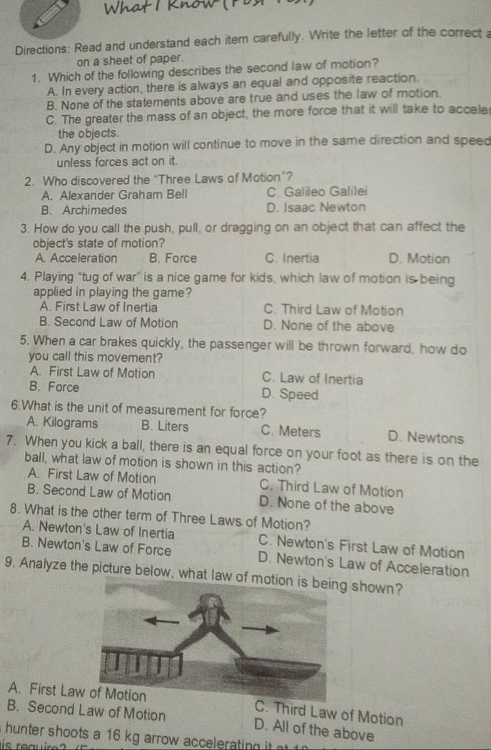 Directions: Read and understand each item carefully. Write the letter of the correct a
on a sheet of paper.
1. Which of the following describes the second law of motion?
A. In every action, there is always an equal and opposite reaction.
B. None of the statements above are true and uses the law of motion.
C. The greater the mass of an object, the more force that it will take to accele
the objects.
D. Any object in motion will continue to move in the same direction and speed
unless forces act on it.
2. Who discovered the “Three Laws of Motion”?
A. Alexander Graham Bell C. Galileo Galilei
B. Archimedes D. Isaac Newton
3. How do you call the push, pull, or dragging on an object that can affect the
object's state of motion?
A. Acceleration B. Force C. Inertia D. Motion
4. Playing "tug of war” is a nice game for kids, which law of motion is being
applied in playing the game?
A. First Law of Inertia C. Third Law of Motion
B. Second Law of Motion D. None of the above
5. When a car brakes quickly, the passenger will be thrown forward, how do
you call this movement?
A. First Law of Motion C. Law of Inertia
B. Force D. Speed
6.What is the unit of measurement for force?
A. Kilograms B. Liters C. Meters D. Newtons
7. When you kick a ball, there is an equal force on your foot as there is on the
ball, what law of motion is shown in this action?
A. First Law of Motion C. Third Law of Motion
B. Second Law of Motion D. None of the above
8. What is the other term of Three Laws of Motion?
A. Newton's Law of Inertia C. Newton's First Law of Motion
B. Newton's Law of Force D. Newton's Law of Acceleration
9, Analyze the picture below, what law of motion shown?
A. First LawC. Third Law of Motion
B. Second Law of Motion D. All of the above
hunter shoots a 16 kg arrow accelerating it 
is reauire?