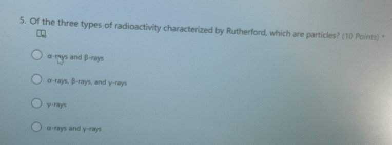 Of the three types of radioactivity characterized by Rutherford, which are particles? (10 Points) *
beginarrayr a-rays endarray and beta -rays
alpha -rays, beta -rays , and y-ran /S
y-rays
a-rays and V=ra VS