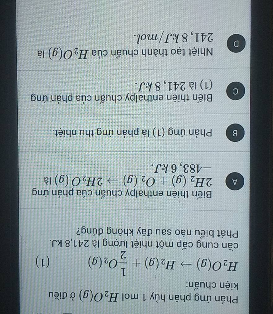 Phản ứng phân hủy 1 mol H_2O(g) ở điều
kiện chuẩn:
H_2O(g)to H_2(g)+ 1/2 O_2(g)
(1)
cần cung cấp một nhiệt lượng là 241, 8 kJ.
Phát biểu nào sau đây không đúng?
Biến thiên enthalpy chuẩn của phản ứng
A 2H_2(g)+O_2(g)to 2H_2O(g) là
−483, 6 kJ.
B Phản ứng (1) là phản ứng thu nhiệt.
Biến thiên enthalpy chuẩn của phản ứng
C
(1) là 241, 8 kJ.
Nhiệt tạo thành chuẩn của H_2O(g) là
D
241, 8 kJ/mol.