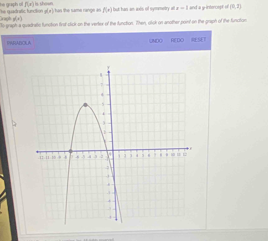 he graph of f(x) is shown. 
he quadratic function g(x) has the same range as f(x) but has an axis of symmetry at x=1 and a y-intercept of (0,2). 
Graph g(x)
To graph a quadratic function first click on the vertex of the function. Then, click on another point on the graph of the function. 
PARABOLA UNDO REDO RESET