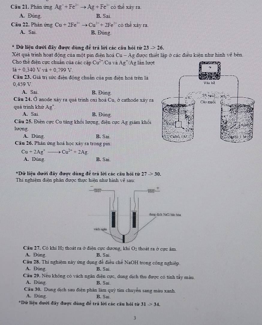 Phản ứng Ag^-+Fe^(2-)to Ag+Fe^(3-) có thể xãy ra.
A. Đúng. B. Sai.
Câu 22. Phản ứng Cu+2Fe^(3+)to Cu^(2+)+2Fe^(2+) có thể xãy ra.
A. Sai. B. Đúng
* Dữ liệu dưới đây được dùng để trả lời các câu hỏi từ 23to 26.
Xét quả trình hoạt động của một pin điện hoá Cu - Ag được thiết lập ở các điều kiện như hình vẽ bên
Cho thể điện cực chuẩn của các cặp Cu^(2+) /Cu và Ag */Ag lần lượt
1dot a+0,340Vapprox a+0,799V
Câu 23. Giá trị sức điện động chuẩn của pin điện hoá trên là
0,459 V.
A. Sai. B. Đüng.
Cầu 24. Ở anode xảy ra quá trình oxi hoá Cu, ở cathode xảy ra
quá trình khử Ag*.
A. Sai. B. Đúng.
Câu 25. Điện cực Cu tăng khổi lượng, điện cực Ag giảm khổi
lượng.
A. Đúng. B. Sai. 
Câu 26. Phản ứng hoá học xảy ra trong pin:
Cu+2Ag^+to Cu^(2+)+2Ag.
A. Đúng B. Sai.
*Dữ liệu dưới đây được dùng để trã lời các câu hỏi từ 27to 30.
Thí nghiệm điện phân được thực hiện như hình vẽ sau:
Câu 27. Có khí H2 thoát ra ở điện cực dương, khí O_2 thoát ra ở cưc âm.
A. Đúng. B. Sai
Cầu 28. Thí nghiệm này ứng dụng để điều chế NaOH trong công nghiệp.
A. Đúng B. Sai.
Câu 29. Nều không có vách ngăn điện cực, dung dịch thu được có tính tẩy màu.
A. Đúng. B. Sai.
Câu 30. Dung dịch sau điện phân làm quỳ tím chuyển sang màu xanh
A. Đùng B. Sai.
*Dữ liệu dưới đây được dùng để trả lời các cầu hỏi từ 31to 34.
3