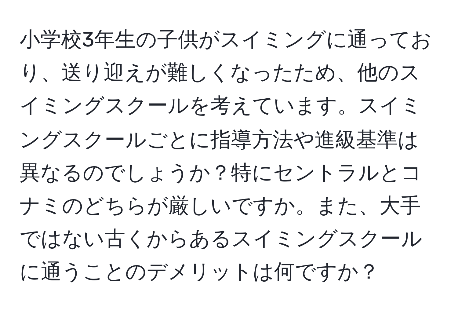 小学校3年生の子供がスイミングに通っており、送り迎えが難しくなったため、他のスイミングスクールを考えています。スイミングスクールごとに指導方法や進級基準は異なるのでしょうか？特にセントラルとコナミのどちらが厳しいですか。また、大手ではない古くからあるスイミングスクールに通うことのデメリットは何ですか？