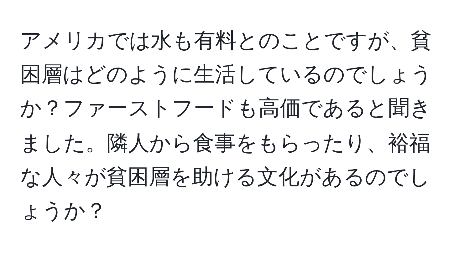 アメリカでは水も有料とのことですが、貧困層はどのように生活しているのでしょうか？ファーストフードも高価であると聞きました。隣人から食事をもらったり、裕福な人々が貧困層を助ける文化があるのでしょうか？