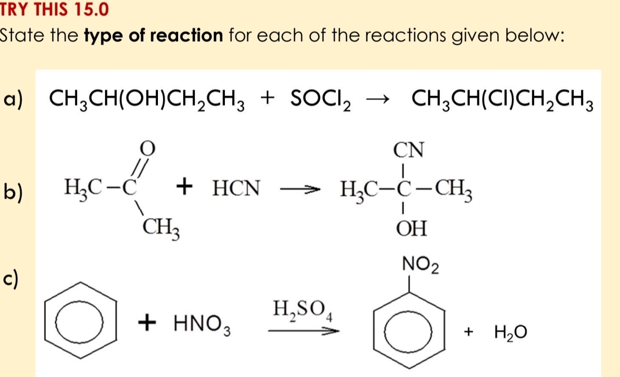 TRY THIS 15.0 
State the type of reaction for each of the reactions given below: 
a) CH_3CH(OH)CH_2CH_3+SOCl_2to CH_3CH(Cl)CH_2CH_3
b) H_3C-C_CH_3^O+HCNto H_3C-CH_3^(+
ri 
c)
bigcirc +HNO_3)xrightarrow H_2SO_4 beginarrayr NH_3□ +N_2O