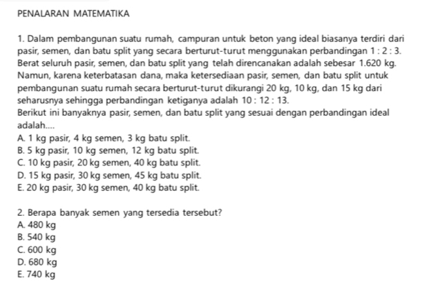 PENALARAN MATEMATIKA
1. Dalam pembangunan suatu rumah, campuran untuk beton yang ideal biasanya terdiri dari
pasir, semen, dan batu split yang secara berturut-turut menggunakan perbandingan 1:2:3. 
Berat seluruh pasir, semen, dan batu split yang telah direncanakan adalah sebesar 1.620 kg.
Namun, karena keterbatasan dana, maka ketersediaan pasir, semen, dan batu split untuk
pembangunan suatu rumah secara berturut-turut dikurangi 20 kg, 10 kg, dan 15 kg dari
seharusnya sehingga perbandingan ketiganya adalah 10:12:13. 
Berikut ini banyaknya pasir, semen, dan batu split yang sesuai dengan perbandingan ideal
adalah....
A. 1 kg pasir, 4 kg semen, 3 kg batu split.
B. 5 kg pasir, 10 kg semen, 12 kg batu split.
C. 10 kg pasir, 20 kg semen, 40 kg batu split.
D. 15 kg pasir, 30 kg semen, 45 kg batu split.
E. 20 kg pasir, 30 kg semen, 40 kg batu split.
2. Berapa banyak semen yang tersedia tersebut?
A. 480 kg
B. 540 kg
C. 600 kg
D. 680 kg
E. 740 kg