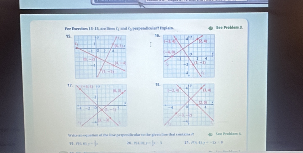 For Exercises I= −18, are lines t_1 and ell _2 perpendicular? Explain. See Problem 3.
16
15 
 
 
17
18
Write an equation of the line perpendicular to the given line that contains P See Problem 4.
19. P(6,6):y= 2/3 x 20. P(4,0):y= 1/2 x-5 21. P(4,4);y=-2x+8