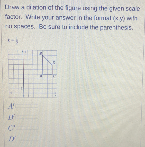 Draw a dilation of the figure using the given scale
factor. Write your answer in the format (x,y) with
no spaces. Be sure to include the parenthesis.
k= 1/2 
A'
B' □
C'
D'