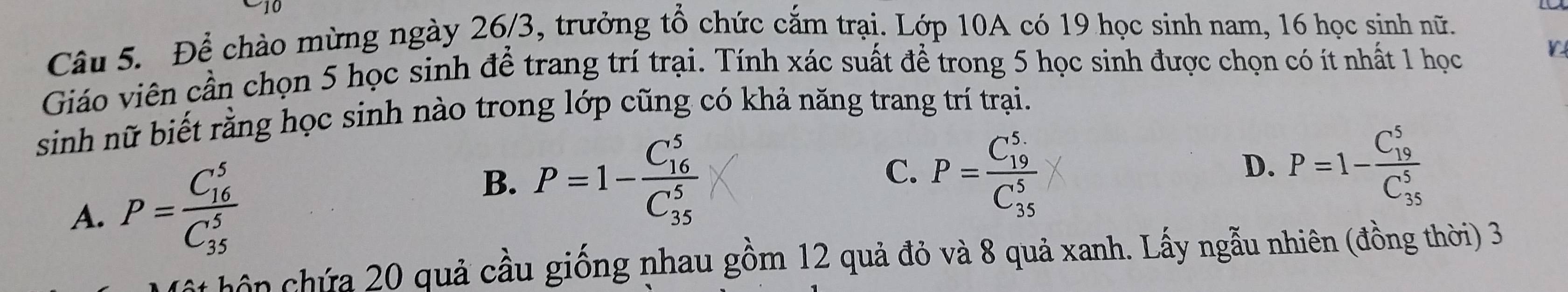 Để chào mừng ngày 26/3, trưởng tổ chức cắm trại. Lớp 10A có 19 học sinh nam, 16 học sinh nữ.
Giáo viên cần chọn 5 học sinh để trang trí trại. Tính xác suất để trong 5 học sinh được chọn có ít nhất 1 học
L
sinh nữ biết rằng học sinh nào trong lớp cũng có khả năng trang trí trại.
B. P=1-frac (C_16)^5(C_35)^5
C.
A. P=frac (C_16)^5(C_35)^5 P=frac (C_19)^5(C_35)^5
D. P=1-frac (C_19)^5(C_35)^5
ôn chứa 20 quả cầu giống nhau gồm 12 quả đỏ và 8 quả xanh. Lấy ngẫu nhiên (đồng thời) 3