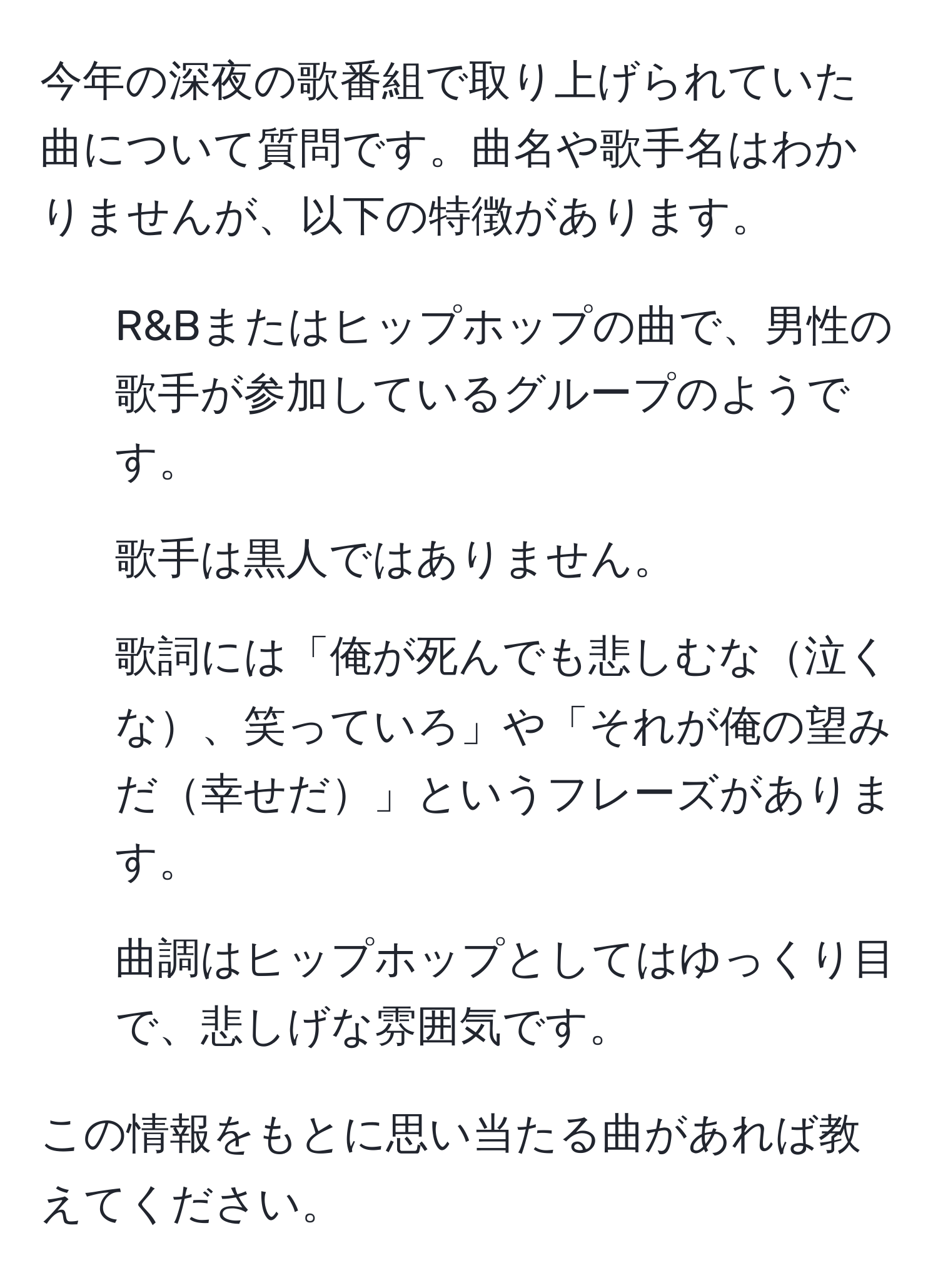 今年の深夜の歌番組で取り上げられていた曲について質問です。曲名や歌手名はわかりませんが、以下の特徴があります。  
- R&Bまたはヒップホップの曲で、男性の歌手が参加しているグループのようです。  
- 歌手は黒人ではありません。  
- 歌詞には「俺が死んでも悲しむな泣くな、笑っていろ」や「それが俺の望みだ幸せだ」というフレーズがあります。  
- 曲調はヒップホップとしてはゆっくり目で、悲しげな雰囲気です。  

この情報をもとに思い当たる曲があれば教えてください。