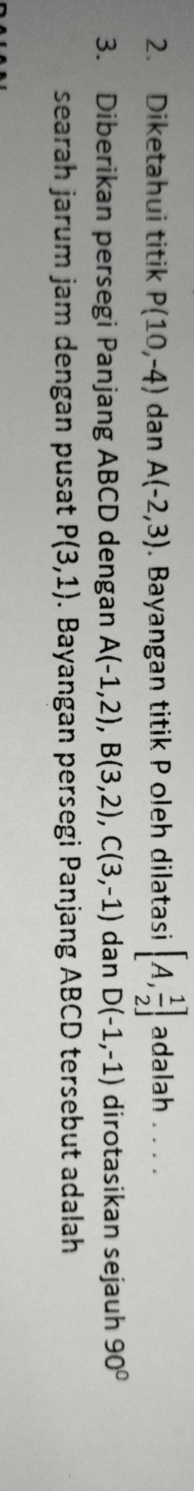 Diketahui titik P(10,-4) dan A(-2,3). Bayangan titik P oleh dilatasi [A, 1/2 ] adalah . . . . 
3. Diberikan persegi Panjang ABCD dengan A(-1,2), B(3,2), C(3,-1) dan D(-1,-1) dirotasikan sejauh 90°
searah jarum jam dengan pusat P(3,1). Bayangan persegi Panjang ABCD tersebut adalah