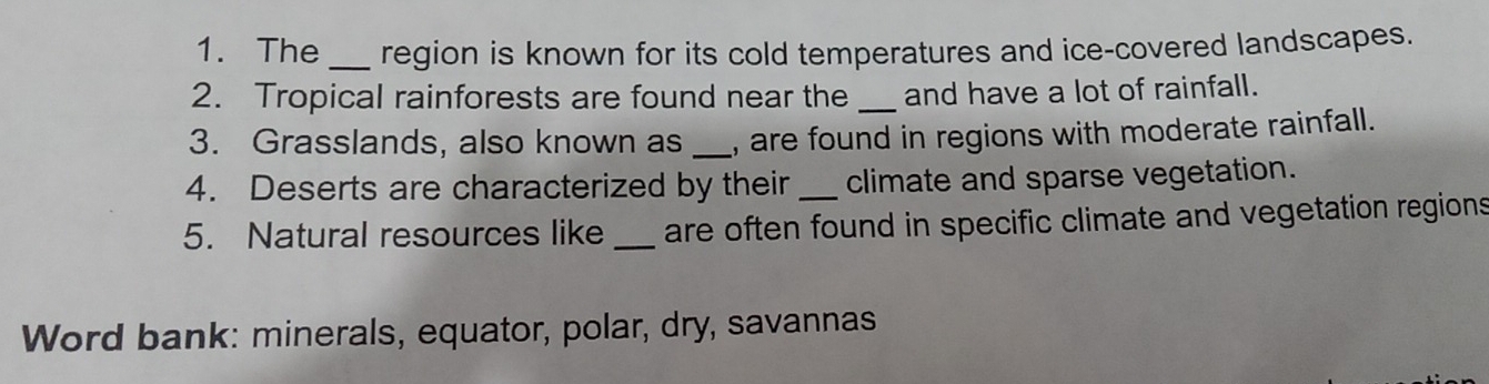 The _region is known for its cold temperatures and ice-covered landscapes. 
2. Tropical rainforests are found near the _and have a lot of rainfall. 
3. Grasslands, also known as _, are found in regions with moderate rainfall. 
4. Deserts are characterized by their _climate and sparse vegetation. 
5. Natural resources like _are often found in specific climate and vegetation regions 
Word bank: minerals, equator, polar, dry, savannas