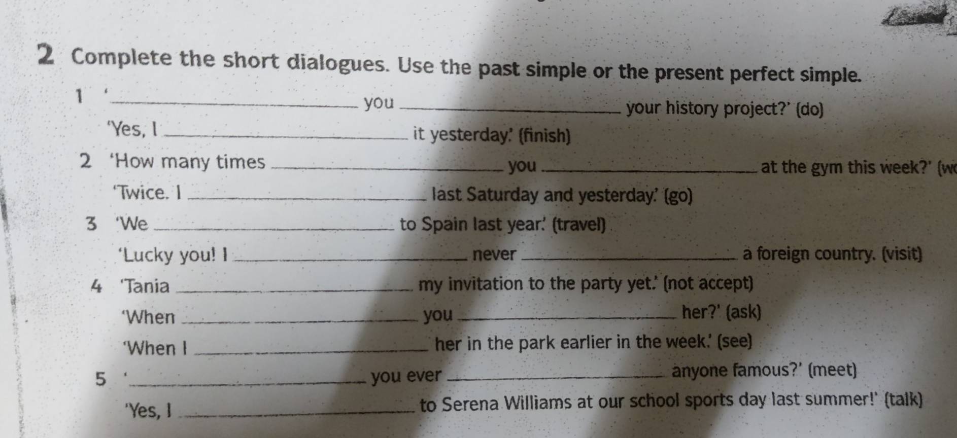 Complete the short dialogues. Use the past simple or the present perfect simple. 
_1 
you _your history project?' (do) 
‘Yes, l _it yesterday' (finish) 
2 ‘How many times _you _at the gym this week ?' (w 
‘Twice. I _last Saturday and yesterday' (go) 
3 ‘We _to Spain last year. (travel) 
‘Lucky you! I _never _a foreign country. (visit) 
4 'Tania _my invitation to the party yet.' (not accept) 
‘When _you_ 
her?' (ask) 
‘When I _her in the park earlier in the week.' (see) 
5 _you ever _anyone famous?' (meet) 
'Yes, I _to Serena Williams at our school sports day last summer!' (talk)