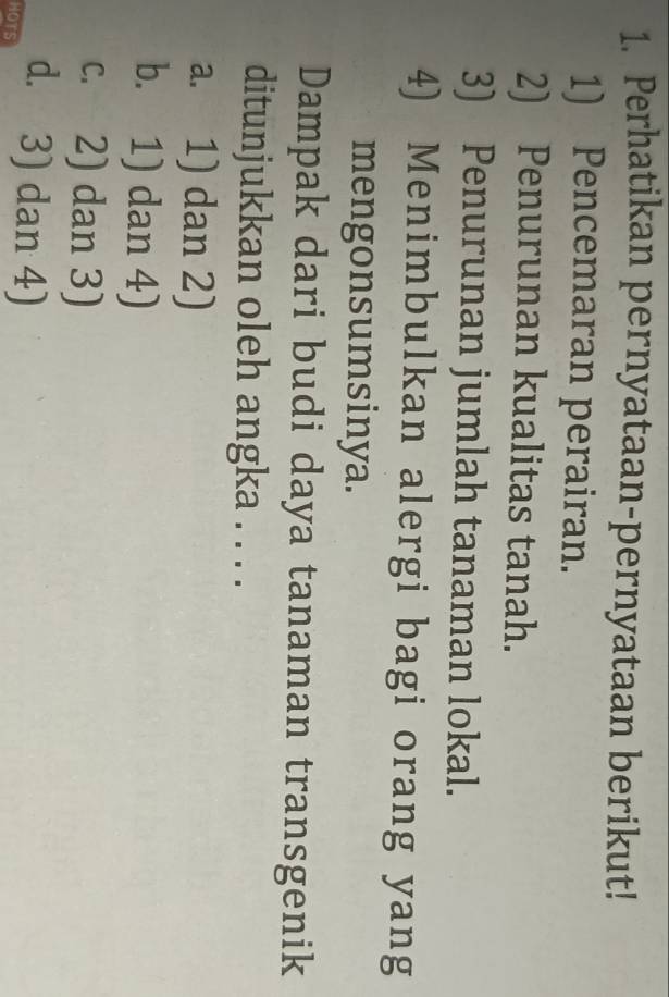 Perhatikan pernyataan-pernyataan berikut!
1) Pencemaran perairan.
2) Penurunan kualitas tanah.
3) Penurunan jumlah tanaman lokal.
4) Menimbulkan alergi bagi orang yang
mengonsumsinya.
Dampak dari budi daya tanaman transgenik
ditunjukkan oleh angka . . . .
a. 1) dan 2)
b. 1) dan 4)
c. 2) dan 3)
HOTS d. 3) dan 4)